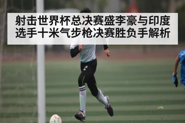 射击世界杯总决赛盛李豪与印度选手十米气步枪决赛胜负手解析